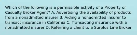 Which of the following is a permissible activity of a Property or Casualty Broker-Agent? A. Advertising the availability of products from a nonadmitted insurer B. Aiding a nonadmitted insurer to transact insurance in California C. Transacting insurance with a nonadmitted insurer D. Referring a client to a Surplus Line Broker