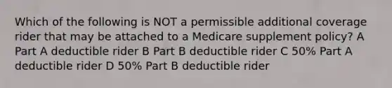 Which of the following is NOT a permissible additional coverage rider that may be attached to a Medicare supplement policy? A Part A deductible rider B Part B deductible rider C 50% Part A deductible rider D 50% Part B deductible rider