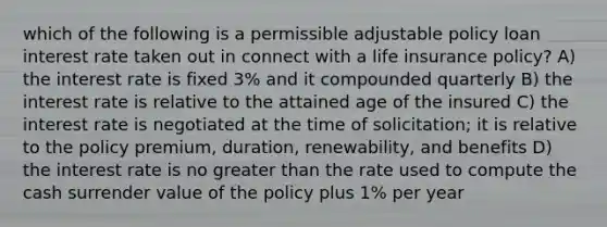 which of the following is a permissible adjustable policy loan interest rate taken out in connect with a life insurance policy? A) the interest rate is fixed 3% and it compounded quarterly B) the interest rate is relative to the attained age of the insured C) the interest rate is negotiated at the time of solicitation; it is relative to the policy premium, duration, renewability, and benefits D) the interest rate is no greater than the rate used to compute the cash surrender value of the policy plus 1% per year