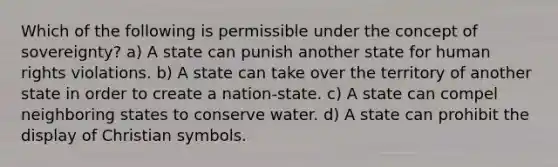 Which of the following is permissible under the concept of sovereignty? a) A state can punish another state for human rights violations. b) A state can take over the territory of another state in order to create a nation-state. c) A state can compel neighboring states to conserve water. d) A state can prohibit the display of Christian symbols.