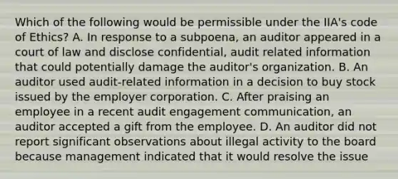 Which of the following would be permissible under the IIA's code of Ethics? A. In response to a subpoena, an auditor appeared in a court of law and disclose confidential, audit related information that could potentially damage the auditor's organization. B. An auditor used audit-related information in a decision to buy stock issued by the employer corporation. C. After praising an employee in a recent audit engagement communication, an auditor accepted a gift from the employee. D. An auditor did not report significant observations about illegal activity to the board because management indicated that it would resolve the issue