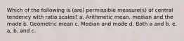 Which of the following is (are) permissible measure(s) of central tendency with ratio scales? a. Arithmetic mean, median and the mode b. Geometric mean c. Median and mode d. Both a and b. e. a, b, and c.