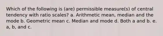 Which of the following is (are) permissible measure(s) of central tendency with ratio scales? a. Arithmetic mean, median and the mode b. Geometric mean c. Median and mode d. Both a and b. e. a, b, and c.