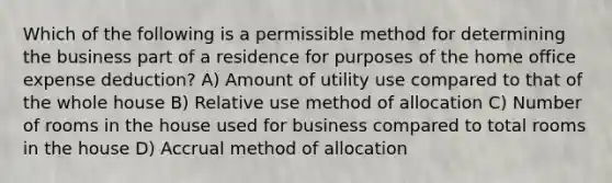 Which of the following is a permissible method for determining the business part of a residence for purposes of the home office expense deduction? A) Amount of utility use compared to that of the whole house B) Relative use method of allocation C) Number of rooms in the house used for business compared to total rooms in the house D) Accrual method of allocation