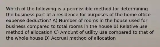 Which of the following is a permissible method for determining the business part of a residence for purposes of the home office expense deduction? A) Number of rooms in the house used for business compared to total rooms in the house B) Relative use method of allocation C) Amount of utility use compared to that of the whole house D) Accrual method of allocation