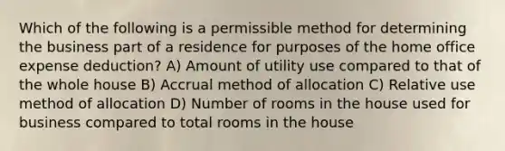 Which of the following is a permissible method for determining the business part of a residence for purposes of the home office expense deduction? A) Amount of utility use compared to that of the whole house B) Accrual method of allocation C) Relative use method of allocation D) Number of rooms in the house used for business compared to total rooms in the house