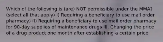 Which of the following is (are) NOT permissible under the MMA? (select all that apply) I) Requiring a beneficiary to use mail order pharmacy) II) Requiring a beneficiary to use mail order pharmacy for 90-day supplies of maintenance drugs III. Changing the price of a drug product one month after establishing a certain price