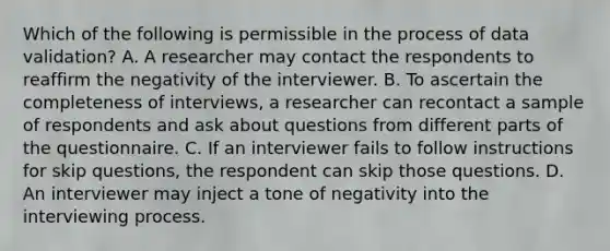 Which of the following is permissible in the process of data validation? A. A researcher may contact the respondents to reaffirm the negativity of the interviewer. B. To ascertain the completeness of interviews, a researcher can recontact a sample of respondents and ask about questions from different parts of the questionnaire. C. If an interviewer fails to follow instructions for skip questions, the respondent can skip those questions. D. An interviewer may inject a tone of negativity into the interviewing process.