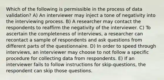 Which of the following is permissible in the process of data validation? A) An interviewer may inject a tone of negativity into the interviewing process. B) A researcher may contact the respondents to reaffirm the negativity of the interviewer. C) To ascertain the completeness of interviews, a researcher can recontact a sample of respondents and ask questions from different parts of the questionnaire. D) In order to speed through interviews, an interviewer may choose to not follow a specific procedure for collecting data from respondents. E) If an interviewer fails to follow instructions for skip-questions, the respondent can skip those questions.