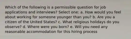 Which of the following is a permissible question for job applications and interviews? Select one: a. How would you feel about working for someone younger than you? b. Are you a citizen of the United States? c. What religious holidays do you observe? d. Where were you born? e. Will you need any reasonable accommodation for this hiring process