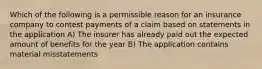 Which of the following is a permissible reason for an insurance company to contest payments of a claim based on statements in the application A) The insurer has already paid out the expected amount of benefits for the year B) The application contains material misstatements