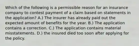 Which of the following is a permissible reason for an insurance company to contest payment of a claim based on statements in the application? A.) The insurer has already paid out the expected amount of benefits for the year. B.) The application contains a correction. C.) The application contains material misstatements. D.) the insured died too soon after applying for the policy.