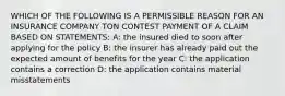 WHICH OF THE FOLLOWING IS A PERMISSIBLE REASON FOR AN INSURANCE COMPANY TON CONTEST PAYMENT OF A CLAIM BASED ON STATEMENTS: A: the insured died to soon after applying for the policy B: the insurer has already paid out the expected amount of benefits for the year C: the application contains a correction D: the application contains material misstatements