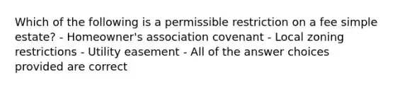 Which of the following is a permissible restriction on a fee simple estate? - Homeowner's association covenant - Local zoning restrictions - Utility easement - All of the answer choices provided are correct