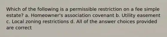 Which of the following is a permissible restriction on a fee simple estate? a. Homeowner's association covenant b. Utility easement c. Local zoning restrictions d. All of the answer choices provided are correct