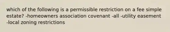 which of the following is a permissible restriction on a fee simple estate? -homeowners association covenant -all -utility easement -local zoning restrictions