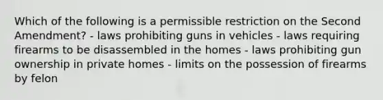 Which of the following is a permissible restriction on the Second Amendment? - laws prohibiting guns in vehicles - laws requiring firearms to be disassembled in the homes - laws prohibiting gun ownership in private homes - limits on the possession of firearms by felon