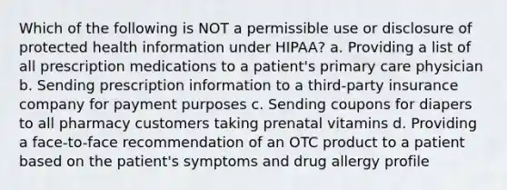 Which of the following is NOT a permissible use or disclosure of protected health information under HIPAA? a. Providing a list of all prescription medications to a patient's primary care physician b. Sending prescription information to a third-party insurance company for payment purposes c. Sending coupons for diapers to all pharmacy customers taking prenatal vitamins d. Providing a face-to-face recommendation of an OTC product to a patient based on the patient's symptoms and drug allergy profile