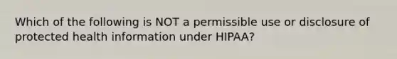 Which of the following is NOT a permissible use or disclosure of protected health information under HIPAA?