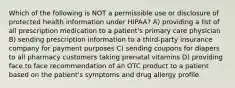 Which of the following is NOT a permissible use or disclosure of protected health information under HIPAA? A) providing a list of all prescription medication to a patient's primary care physician B) sending prescription information to a third-party insurance company for payment purposes C) sending coupons for diapers to all pharmacy customers taking prenatal vitamins D) providing face to face recommendation of an OTC product to a patient based on the patient's symptoms and drug allergy profile