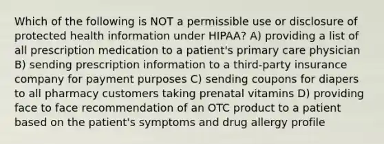 Which of the following is NOT a permissible use or disclosure of protected health information under HIPAA? A) providing a list of all prescription medication to a patient's primary care physician B) sending prescription information to a third-party insurance company for payment purposes C) sending coupons for diapers to all pharmacy customers taking prenatal vitamins D) providing face to face recommendation of an OTC product to a patient based on the patient's symptoms and drug allergy profile