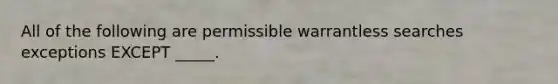 All of the following are permissible warrantless searches exceptions EXCEPT _____.