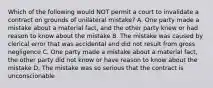 Which of the following would NOT permit a court to invalidate a contract on grounds of unilateral mistake? A. One party made a mistake about a material fact, and the other party knew or had reason to know about the mistake B. The mistake was caused by clerical error that was accidental and did not result from gross negligence C. One party made a mistake about a material fact, the other party did not know or have reason to know about the mistake D. The mistake was so serious that the contract is unconscionable