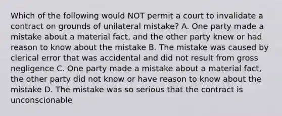 Which of the following would NOT permit a court to invalidate a contract on grounds of unilateral mistake? A. One party made a mistake about a material fact, and the other party knew or had reason to know about the mistake B. The mistake was caused by clerical error that was accidental and did not result from gross negligence C. One party made a mistake about a material fact, the other party did not know or have reason to know about the mistake D. The mistake was so serious that the contract is unconscionable