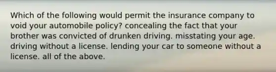 Which of the following would permit the insurance company to void your automobile policy? concealing the fact that your brother was convicted of drunken driving. misstating your age. driving without a license. lending your car to someone without a license. all of the above.