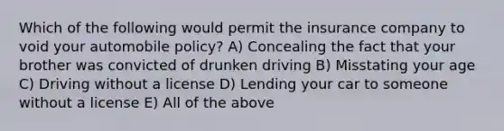 Which of the following would permit the insurance company to void your automobile policy? A) Concealing the fact that your brother was convicted of drunken driving B) Misstating your age C) Driving without a license D) Lending your car to someone without a license E) All of the above