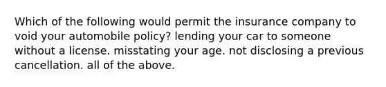 Which of the following would permit the insurance company to void your automobile policy? lending your car to someone without a license. misstating your age. not disclosing a previous cancellation. all of the above.