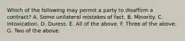 Which of the following may permit a party to disaffirm a contract? A. Some unilateral mistakes of fact. B. Minority. C. Intoxication. D. Duress. E. All of the above. F. Three of the above. G. Two of the above.