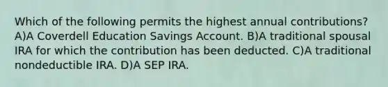 Which of the following permits the highest annual contributions? A)A Coverdell Education Savings Account. B)A traditional spousal IRA for which the contribution has been deducted. C)A traditional nondeductible IRA. D)A SEP IRA.