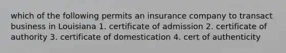 which of the following permits an insurance company to transact business in Louisiana 1. certificate of admission 2. certificate of authority 3. certificate of domestication 4. cert of authenticity