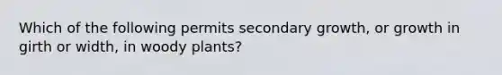 Which of the following permits secondary growth, or growth in girth or width, in woody plants?