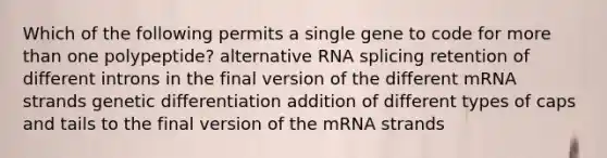 Which of the following permits a single gene to code for more than one polypeptide? alternative RNA splicing retention of different introns in the final version of the different mRNA strands genetic differentiation addition of different types of caps and tails to the final version of the mRNA strands