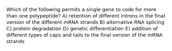 Which of the following permits a single gene to code for more than one polypeptide? A) retention of different introns in the final version of the different mRNA strands B) alternative RNA splicing C) protein degradation D) genetic differentiation E) addition of different types of caps and tails to the final version of the mRNA strands