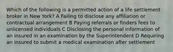 Which of the following is a permitted action of a life settlement broker in New York? A Failing to disclose any affiliation or contractual arrangement B Paying referrals or finders fees to unlicensed individuals C Disclosing the personal information of an insured in an examination by the Superintendent D Requiring an insured to submit a medical examination after settlement