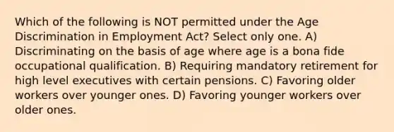 Which of the following is NOT permitted under the Age Discrimination in Employment Act? Select only one. A) Discriminating on the basis of age where age is a bona fide occupational qualification. B) Requiring mandatory retirement for high level executives with certain pensions. C) Favoring older workers over younger ones. D) Favoring younger workers over older ones.