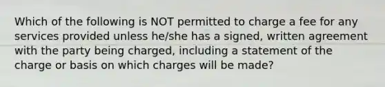 Which of the following is NOT permitted to charge a fee for any services provided unless he/she has a signed, written agreement with the party being charged, including a statement of the charge or basis on which charges will be made?