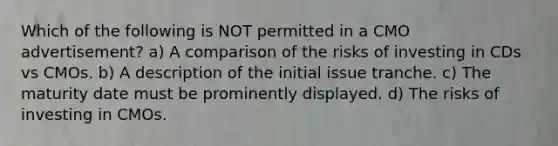 Which of the following is NOT permitted in a CMO advertisement? a) A comparison of the risks of investing in CDs vs CMOs. b) A description of the initial issue tranche. c) The maturity date must be prominently displayed. d) The risks of investing in CMOs.