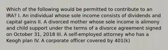 Which of the following would be permitted to contribute to an IRA? I. An individual whose sole income consists of dividends and capital gains II. A divorced mother whose sole income is alimony and child support under the terms of a divorce agreement signed on October 31, 2018 III. A self-employed attorney who has a Keogh plan IV. A corporate officer covered by 401(k)