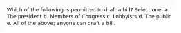 Which of the following is permitted to draft a bill? Select one: a. The president b. Members of Congress c. Lobbyists d. The public e. All of the above; anyone can draft a bill.