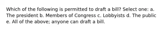 Which of the following is permitted to draft a bill? Select one: a. The president b. Members of Congress c. Lobbyists d. The public e. All of the above; anyone can draft a bill.