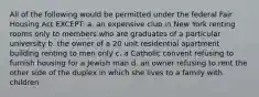 All of the following would be permitted under the federal Fair Housing Act EXCEPT: a. an expensive club in New York renting rooms only to members who are graduates of a particular university b. the owner of a 20 unit residential apartment building renting to men only c. a Catholic convent refusing to furnish housing for a Jewish man d. an owner refusing to rent the other side of the duplex in which she lives to a family with children