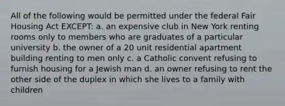 All of the following would be permitted under the federal Fair Housing Act EXCEPT: a. an expensive club in New York renting rooms only to members who are graduates of a particular university b. the owner of a 20 unit residential apartment building renting to men only c. a Catholic convent refusing to furnish housing for a Jewish man d. an owner refusing to rent the other side of the duplex in which she lives to a family with children