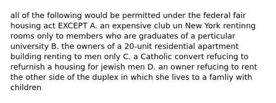 all of the following would be permitted under the federal fair housing act EXCEPT A. an expensive club un New York rentinng rooms only to members who are graduates of a perticular university B. the owners of a 20-unit residential apartment building renting to men only C. a Catholic convert refucing to refurnish a housing for jewish men D. an owner refucing to rent the other side of the duplex in which she lives to a famliy with children