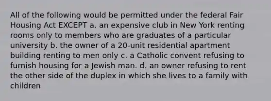 All of the following would be permitted under the federal Fair Housing Act EXCEPT a. an expensive club in New York renting rooms only to members who are graduates of a particular university b. the owner of a 20-unit residential apartment building renting to men only c. a Catholic convent refusing to furnish housing for a Jewish man. d. an owner refusing to rent the other side of the duplex in which she lives to a family with children