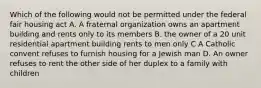 Which of the following would not be permitted under the federal fair housing act A. A fraternal organization owns an apartment building and rents only to its members B. the owner of a 20 unit residential apartment building rents to men only C A Catholic convent refuses to furnish housing for a Jewish man D. An owner refuses to rent the other side of her duplex to a family with children