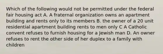 Which of the following would not be permitted under the federal fair housing act A. A fraternal organization owns an apartment building and rents only to its members B. the owner of a 20 unit residential apartment building rents to men only C A Catholic convent refuses to furnish housing for a Jewish man D. An owner refuses to rent the other side of her duplex to a family with children